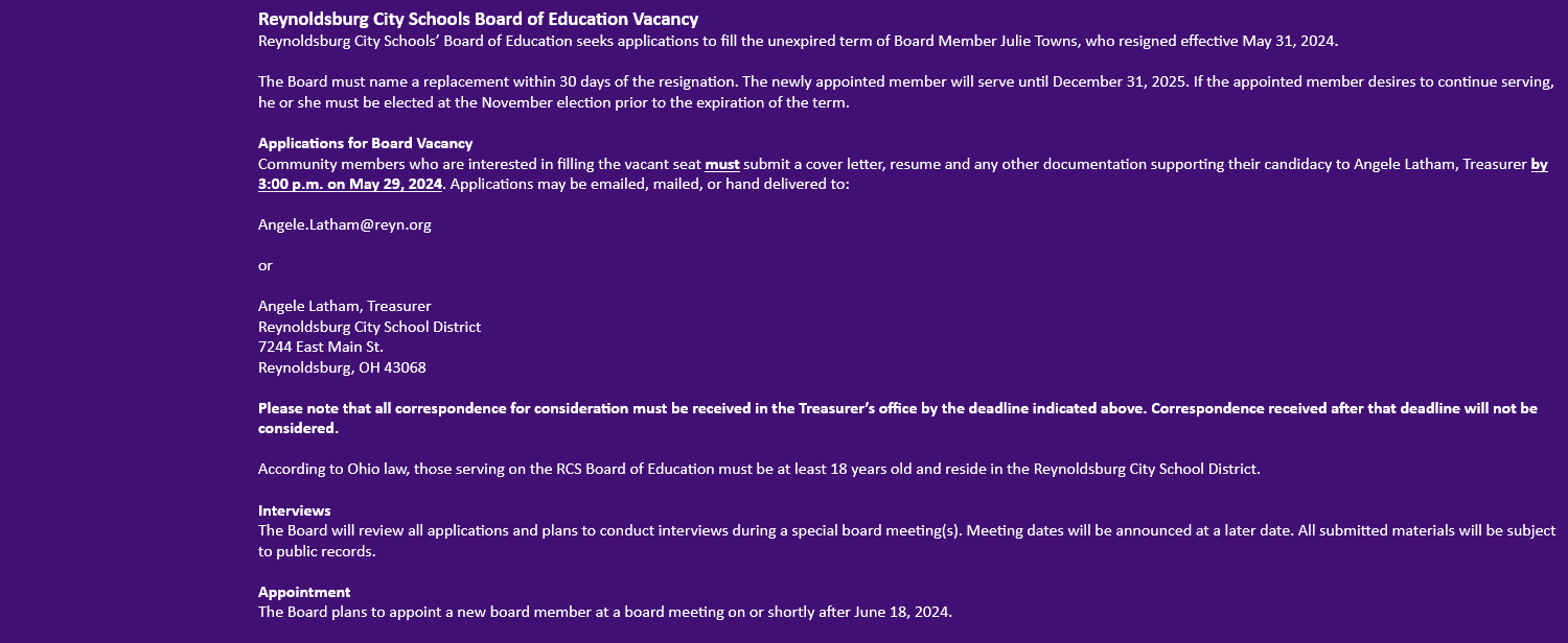 Reynoldsburg City Schools Board of Education Vacancy  Reynoldsburg City Schools’ Board of Education seeks applications to fill the unexpired term of Board Member Julie Towns, who resigned effective May 31, 2024.  The Board must name a replacement within 30 days of the resignation. The newly appointed member will serve until December 31, 2025. If the appointed member desires to continue serving, he or she must be elected at the November election prior to the expiration of the term.  Applications for Board Vacancy Community members who are interested in filling the vacant seat must submit a cover letter, resume and any other documentation supporting their candidacy to Angele Latham, Treasurer by 3:00 p.m. on May 29, 2024. Applications may be emailed, mailed, or hand delivered to:  Angele.Latham@reyn.org  or  Angele Latham, Treasurer Reynoldsburg City School District 7244 East Main St. Reynoldsburg, OH 43068  Please note that all correspondence for consideration must be received in the Tr