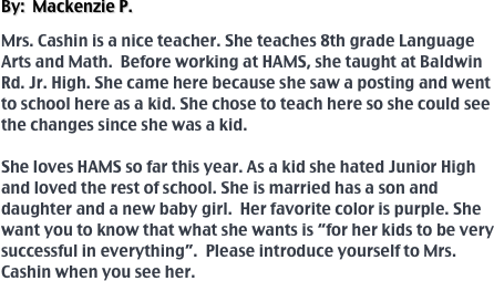 By:  Mackenzie P.

Mrs. Cashin is a nice teacher. She teaches 8th grade Language Arts and Math.  Before working at HAMS, she taught at Baldwin Rd. Jr. High. She came here because she saw a posting and went to school here as a kid. She chose to teach here so she could see the changes since she was a kid. 

She loves HAMS so far this year. As a kid she hated Junior High and loved the rest of school. She is married has a son and daughter and a new baby girl.  Her favorite color is purple. She want you to know that what she wants is “for her kids to be very successful in everything”.  Please introduce yourself to Mrs. Cashin when you see her.